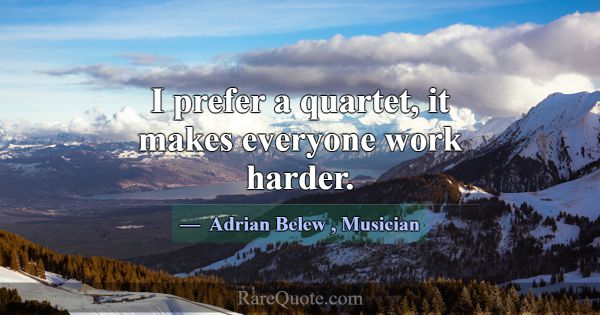 I prefer a quartet, it makes everyone work harder.... -Adrian Belew