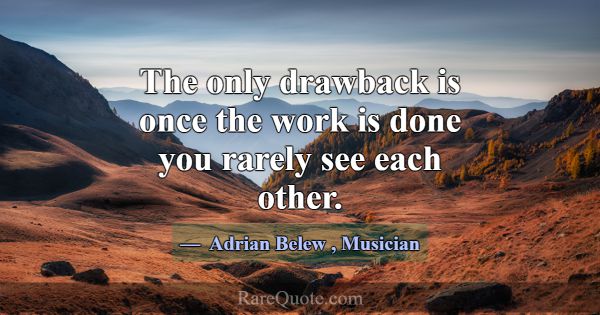 The only drawback is once the work is done you rar... -Adrian Belew