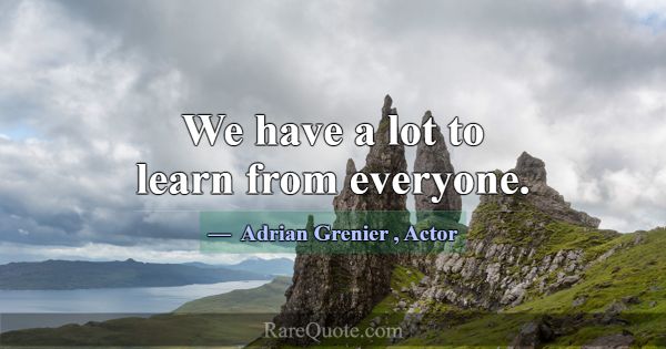 We have a lot to learn from everyone.... -Adrian Grenier