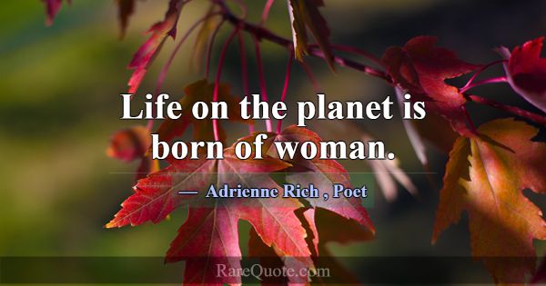 Life on the planet is born of woman.... -Adrienne Rich