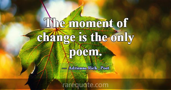 The moment of change is the only poem.... -Adrienne Rich