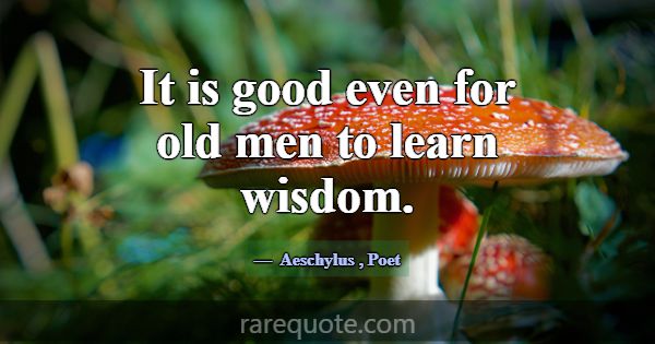 It is good even for old men to learn wisdom.... -Aeschylus