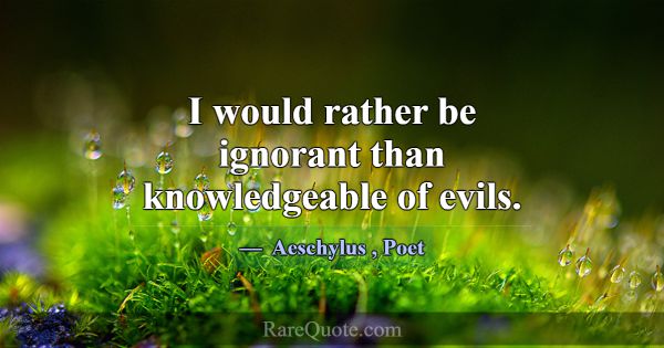 I would rather be ignorant than knowledgeable of e... -Aeschylus