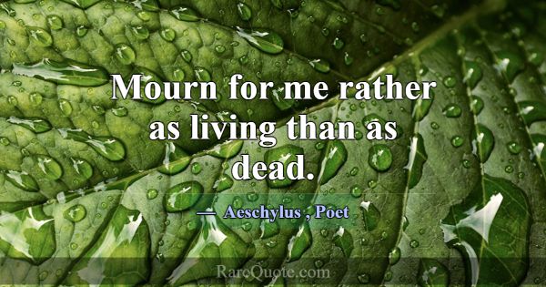 Mourn for me rather as living than as dead.... -Aeschylus