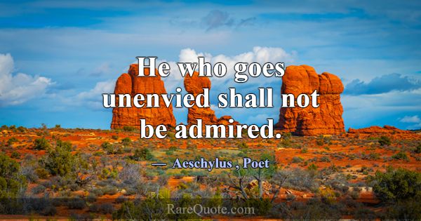 He who goes unenvied shall not be admired.... -Aeschylus