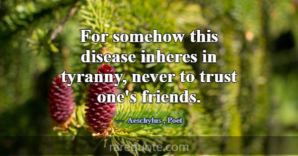 For somehow this disease inheres in tyranny, never... -Aeschylus