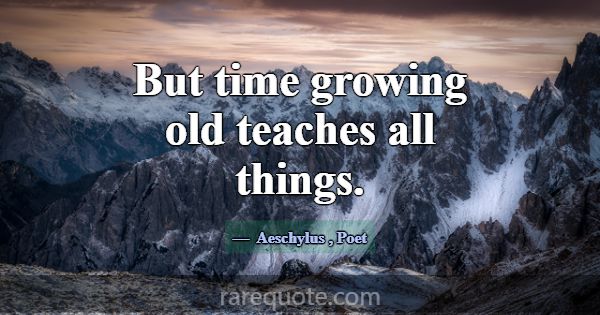 But time growing old teaches all things.... -Aeschylus