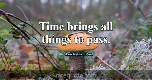 Time brings all things to pass.... -Aeschylus