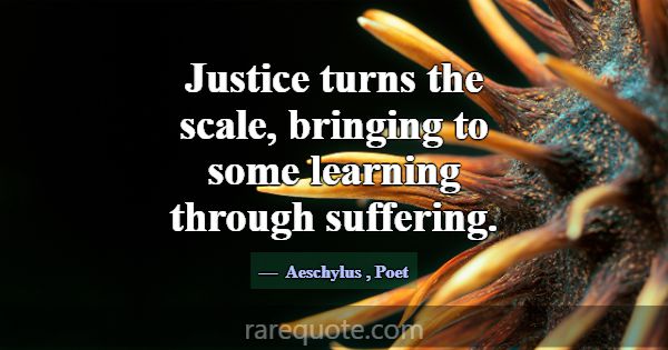 Justice turns the scale, bringing to some learning... -Aeschylus