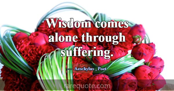 Wisdom comes alone through suffering.... -Aeschylus