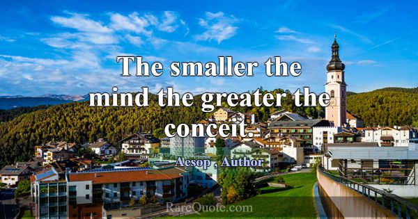 The smaller the mind the greater the conceit.... -Aesop