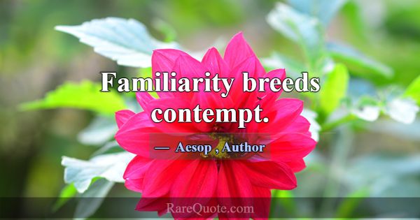Familiarity breeds contempt.... -Aesop