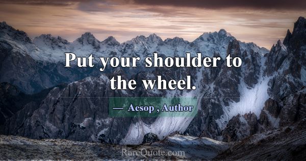Put your shoulder to the wheel.... -Aesop