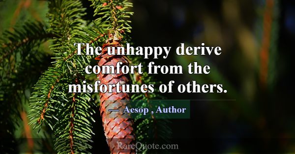 The unhappy derive comfort from the misfortunes of... -Aesop
