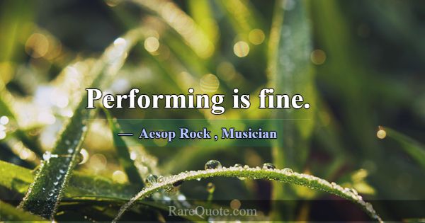 Performing is fine.... -Aesop Rock