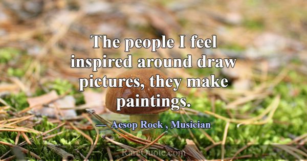 The people I feel inspired around draw pictures, t... -Aesop Rock