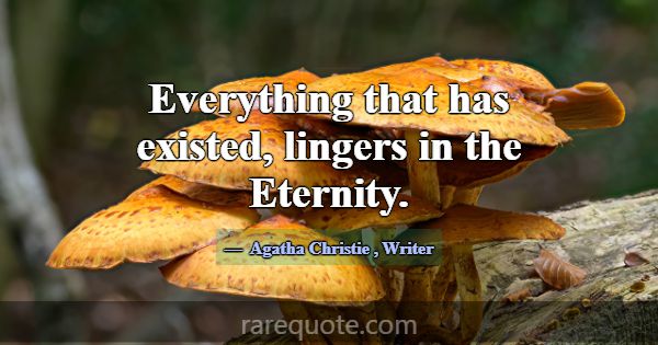 Everything that has existed, lingers in the Eterni... -Agatha Christie