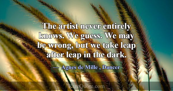 The artist never entirely knows. We guess. We may ... -Agnes de Mille