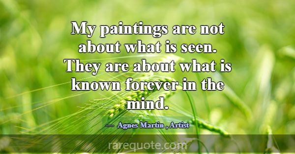 My paintings are not about what is seen. They are ... -Agnes Martin