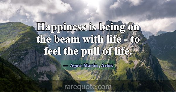 Happiness is being on the beam with life - to feel... -Agnes Martin