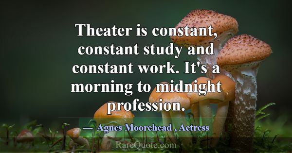 Theater is constant, constant study and constant w... -Agnes Moorehead