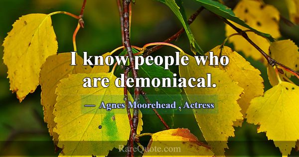 I know people who are demoniacal.... -Agnes Moorehead