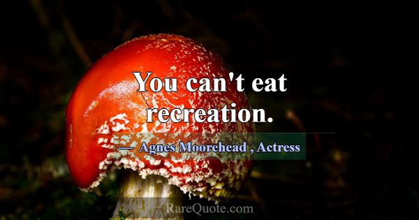 You can't eat recreation.... -Agnes Moorehead
