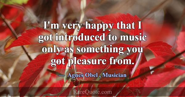 I'm very happy that I got introduced to music only... -Agnes Obel