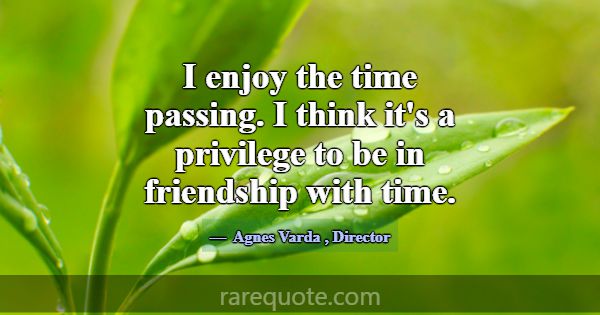 I enjoy the time passing. I think it's a privilege... -Agnes Varda