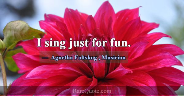 I sing just for fun.... -Agnetha Faltskog