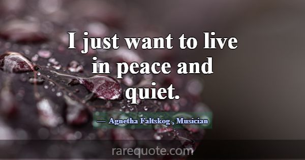 I just want to live in peace and quiet.... -Agnetha Faltskog