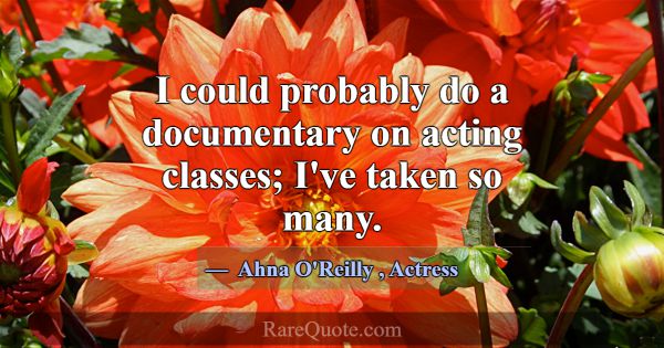 I could probably do a documentary on acting classe... -Ahna O\'Reilly