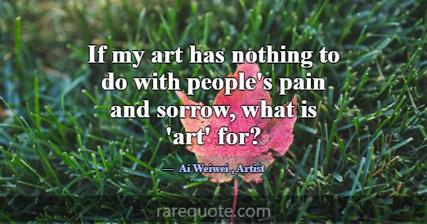 If my art has nothing to do with people's pain and... -Ai Weiwei
