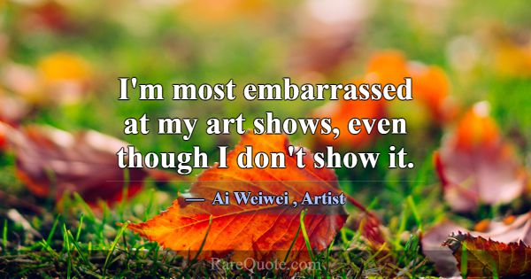 I'm most embarrassed at my art shows, even though ... -Ai Weiwei
