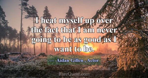 I heat myself up over the fact that I am never goi... -Aidan Gillen