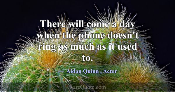 There will come a day when the phone doesn't ring ... -Aidan Quinn