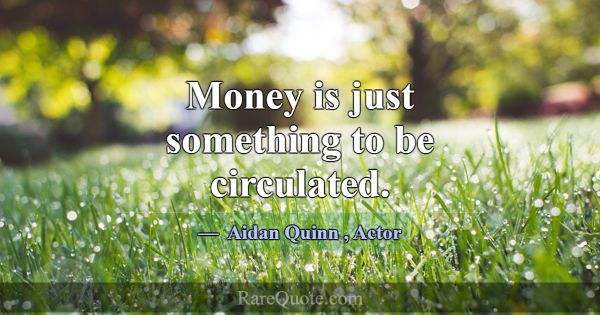Money is just something to be circulated.... -Aidan Quinn