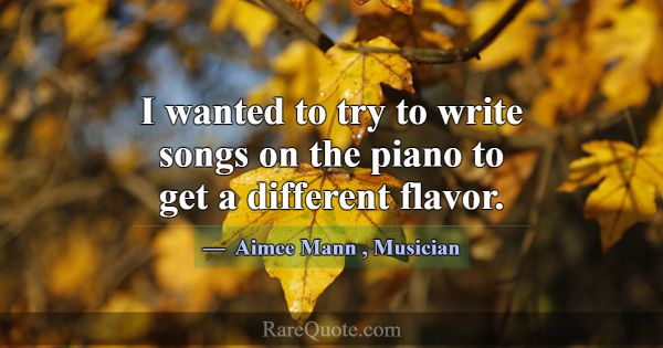 I wanted to try to write songs on the piano to get... -Aimee Mann