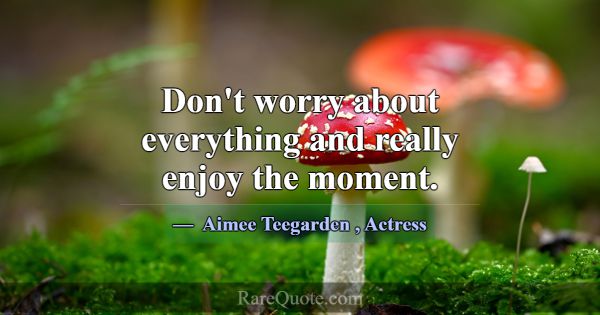 Don't worry about everything and really enjoy the ... -Aimee Teegarden