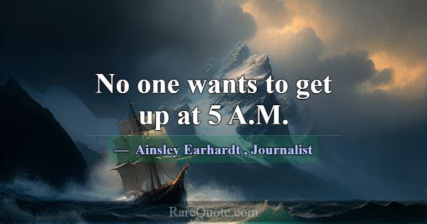 No one wants to get up at 5 A.M.... -Ainsley Earhardt