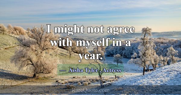 I might not agree with myself in a year.... -Aisha Tyler