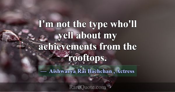 I'm not the type who'll yell about my achievements... -Aishwarya Rai Bachchan