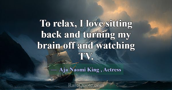 To relax, I love sitting back and turning my brain... -Aja Naomi King