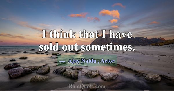 I think that I have sold out sometimes.... -Ajay Naidu