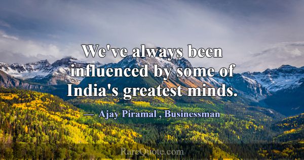 We've always been influenced by some of India's gr... -Ajay Piramal