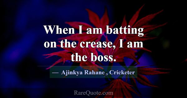 When I am batting on the crease, I am the boss.... -Ajinkya Rahane