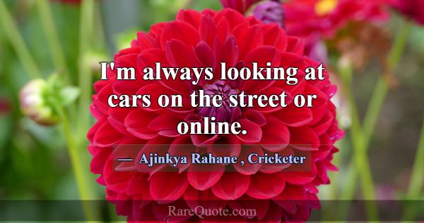 I'm always looking at cars on the street or online... -Ajinkya Rahane