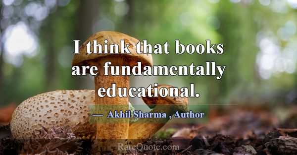 I think that books are fundamentally educational.... -Akhil Sharma