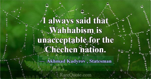 I always said that Wahhabism is unacceptable for t... -Akhmad Kadyrov