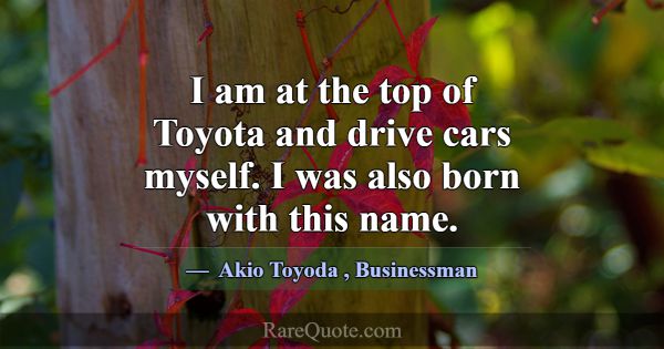 I am at the top of Toyota and drive cars myself. I... -Akio Toyoda